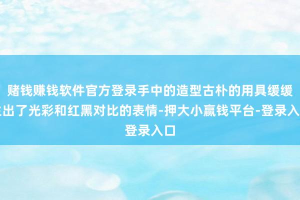 赌钱赚钱软件官方登录手中的造型古朴的用具缓缓生出了光彩和红黑对比的表情-押大小赢钱平台-登录入口