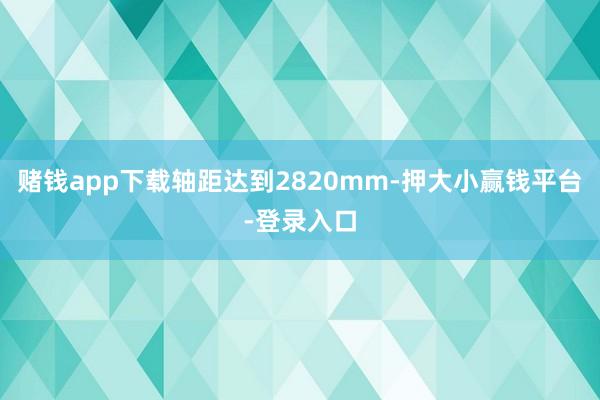 赌钱app下载轴距达到2820mm-押大小赢钱平台-登录入口