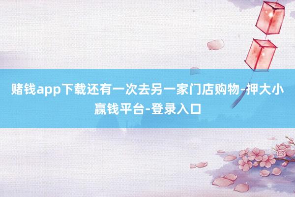 赌钱app下载还有一次去另一家门店购物-押大小赢钱平台-登录入口