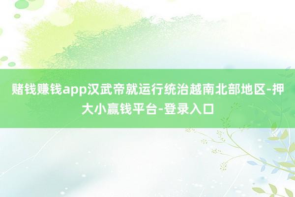 赌钱赚钱app汉武帝就运行统治越南北部地区-押大小赢钱平台-登录入口