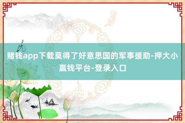 赌钱app下载莫得了好意思国的军事援助-押大小赢钱平台-登录入口