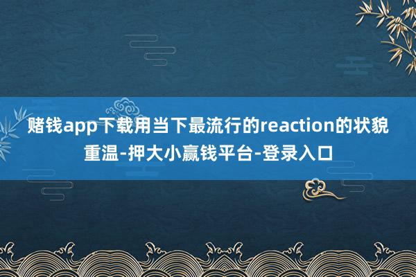 赌钱app下载用当下最流行的reaction的状貌重温-押大小赢钱平台-登录入口