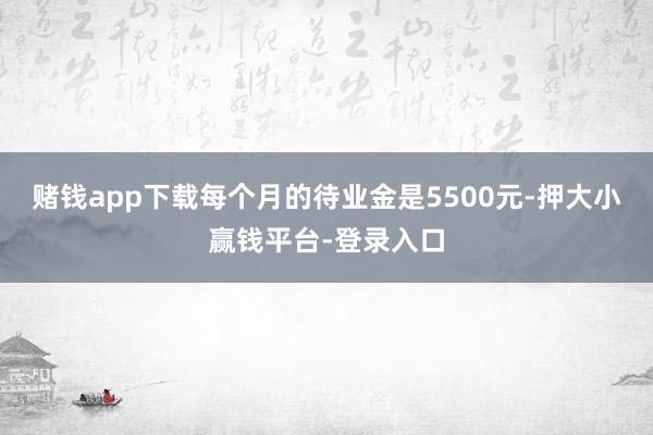 赌钱app下载每个月的待业金是5500元-押大小赢钱平台-登录入口