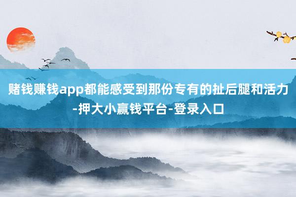 赌钱赚钱app都能感受到那份专有的扯后腿和活力-押大小赢钱平台-登录入口