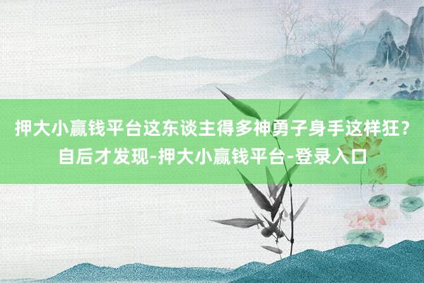 押大小赢钱平台这东谈主得多神勇子身手这样狂？自后才发现-押大小赢钱平台-登录入口