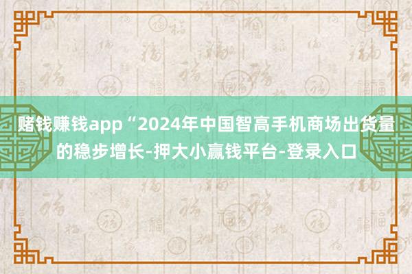 赌钱赚钱app“2024年中国智高手机商场出货量的稳步增长-押大小赢钱平台-登录入口