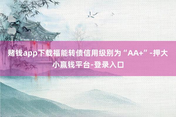 赌钱app下载福能转债信用级别为“AA+”-押大小赢钱平台-登录入口