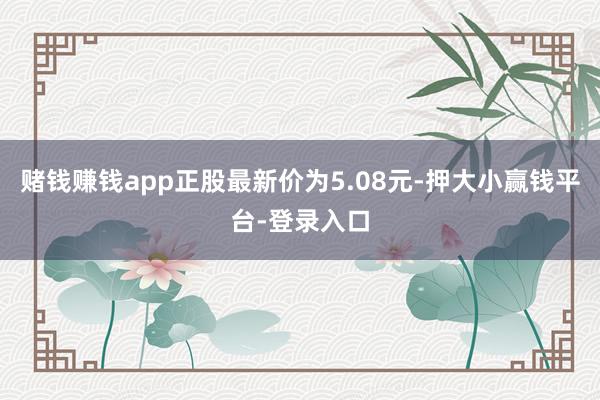 赌钱赚钱app正股最新价为5.08元-押大小赢钱平台-登录入口