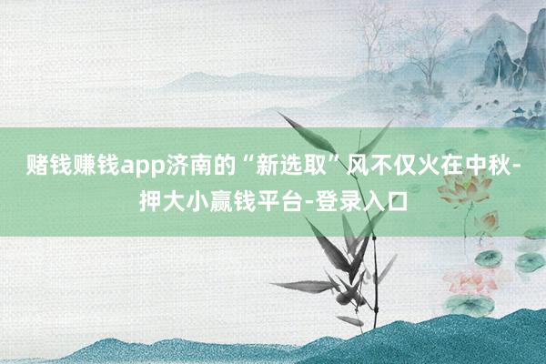 赌钱赚钱app济南的“新选取”风不仅火在中秋-押大小赢钱平台-登录入口