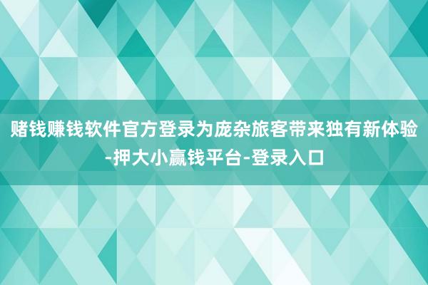 赌钱赚钱软件官方登录为庞杂旅客带来独有新体验-押大小赢钱平台-登录入口