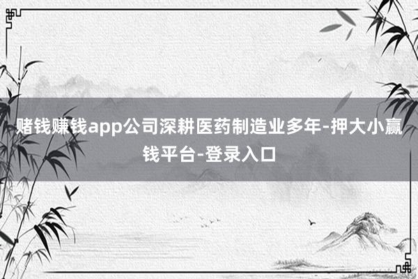 赌钱赚钱app公司深耕医药制造业多年-押大小赢钱平台-登录入口