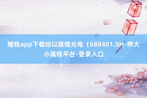 赌钱app下载给以路维光电（688401.SH-押大小赢钱平台-登录入口