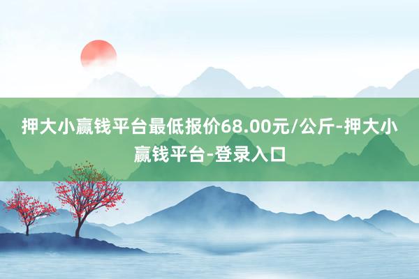 押大小赢钱平台最低报价68.00元/公斤-押大小赢钱平台-登录入口