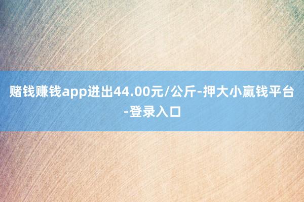 赌钱赚钱app进出44.00元/公斤-押大小赢钱平台-登录入口