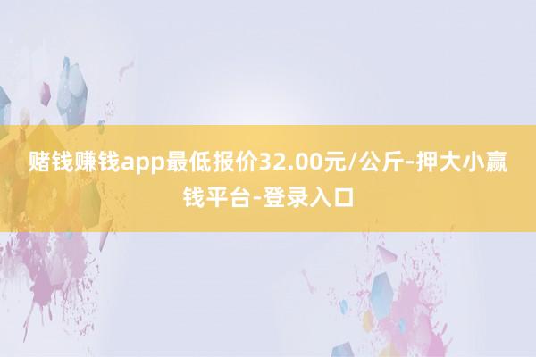 赌钱赚钱app最低报价32.00元/公斤-押大小赢钱平台-登录入口