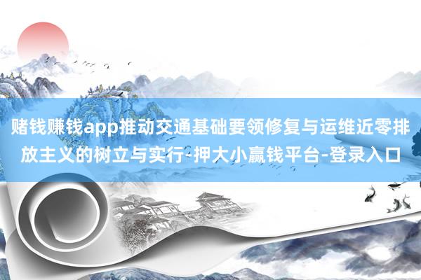 赌钱赚钱app推动交通基础要领修复与运维近零排放主义的树立与实行-押大小赢钱平台-登录入口