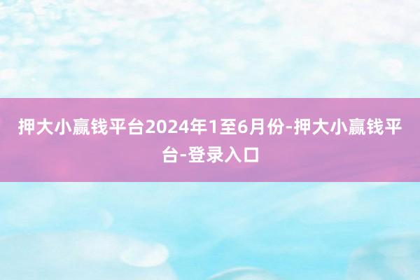 押大小赢钱平台　　2024年1至6月份-押大小赢钱平台-登录入口