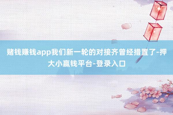 赌钱赚钱app我们新一轮的对接齐曾经措置了-押大小赢钱平台-登录入口