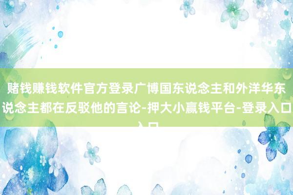 赌钱赚钱软件官方登录广博国东说念主和外洋华东说念主都在反驳他的言论-押大小赢钱平台-登录入口