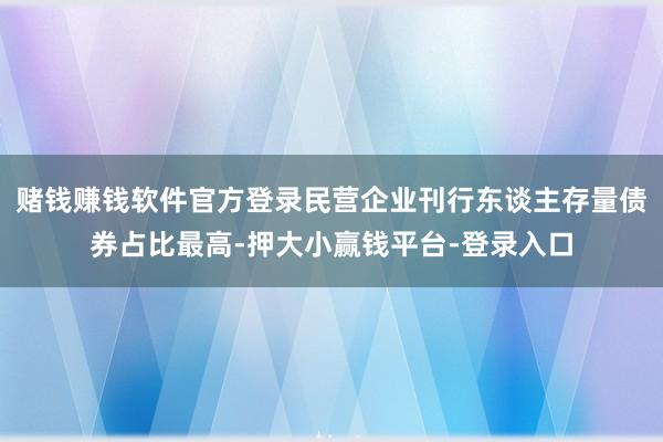 赌钱赚钱软件官方登录民营企业刊行东谈主存量债券占比最高-押大小赢钱平台-登录入口