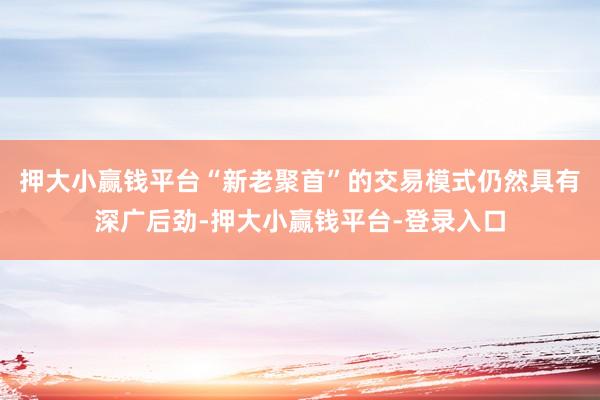 押大小赢钱平台“新老聚首”的交易模式仍然具有深广后劲-押大小赢钱平台-登录入口