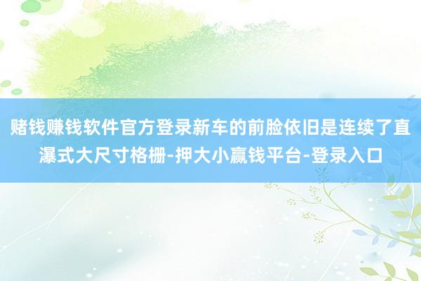 赌钱赚钱软件官方登录新车的前脸依旧是连续了直瀑式大尺寸格栅-押大小赢钱平台-登录入口