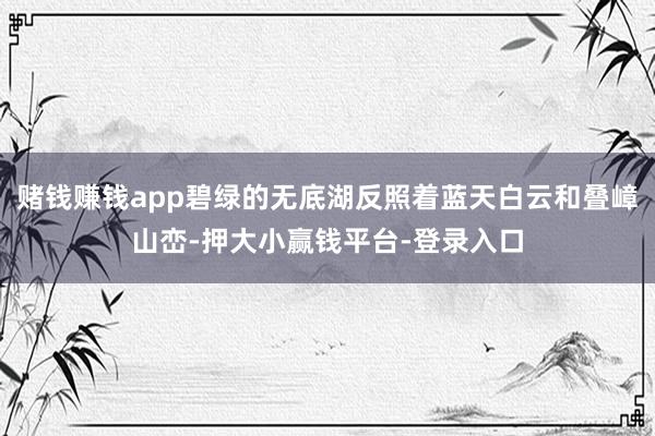 赌钱赚钱app碧绿的无底湖反照着蓝天白云和叠嶂山峦-押大小赢钱平台-登录入口