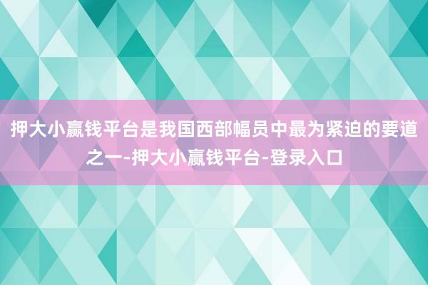 押大小赢钱平台是我国西部幅员中最为紧迫的要道之一-押大小赢钱平台-登录入口