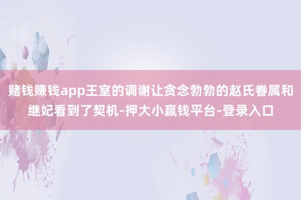 赌钱赚钱app王室的调谢让贪念勃勃的赵氏眷属和继妃看到了契机-押大小赢钱平台-登录入口