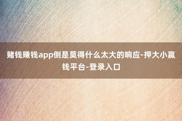 赌钱赚钱app倒是莫得什么太大的响应-押大小赢钱平台-登录入口