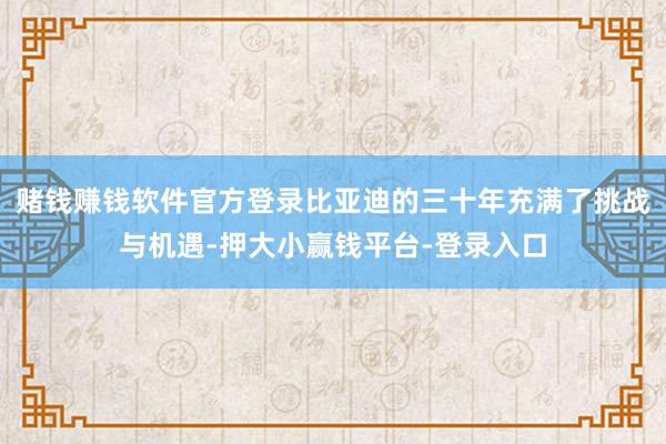 赌钱赚钱软件官方登录比亚迪的三十年充满了挑战与机遇-押大小赢钱平台-登录入口