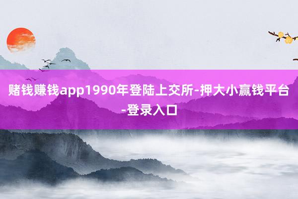 赌钱赚钱app1990年登陆上交所-押大小赢钱平台-登录入口