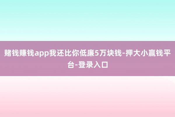 赌钱赚钱app我还比你低廉5万块钱-押大小赢钱平台-登录入口