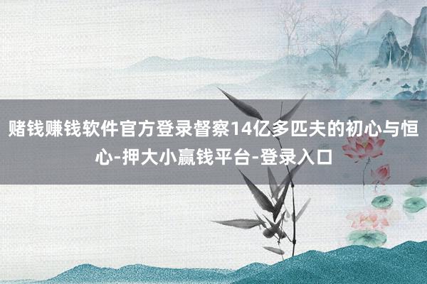 赌钱赚钱软件官方登录督察14亿多匹夫的初心与恒心-押大小赢钱平台-登录入口