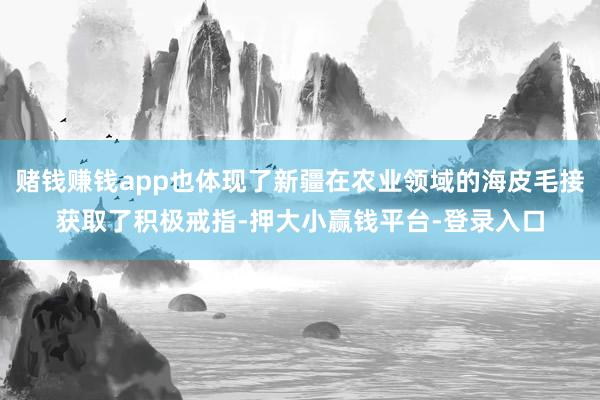 赌钱赚钱app也体现了新疆在农业领域的海皮毛接获取了积极戒指-押大小赢钱平台-登录入口