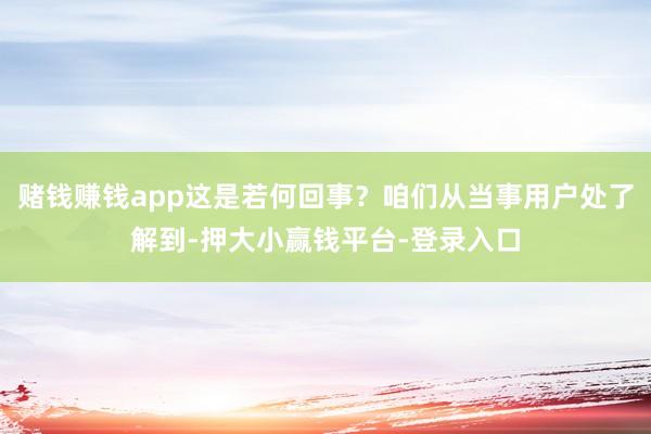 赌钱赚钱app这是若何回事？咱们从当事用户处了解到-押大小赢钱平台-登录入口