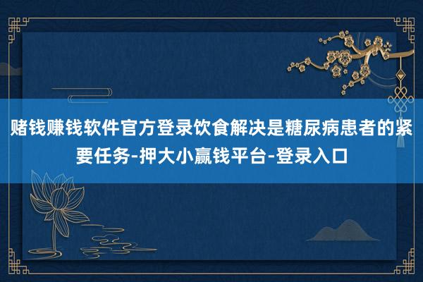 赌钱赚钱软件官方登录饮食解决是糖尿病患者的紧要任务-押大小赢钱平台-登录入口