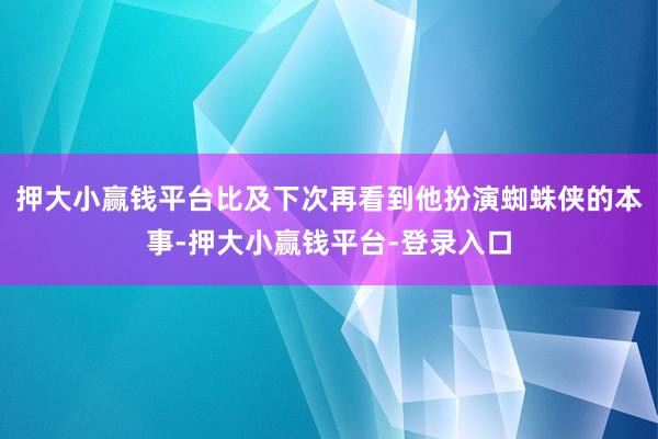 押大小赢钱平台比及下次再看到他扮演蜘蛛侠的本事-押大小赢钱平台-登录入口