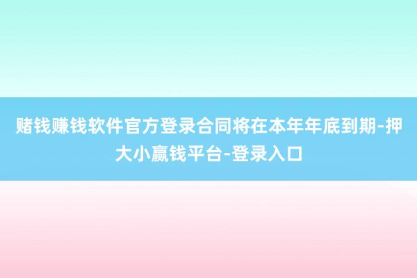 赌钱赚钱软件官方登录合同将在本年年底到期-押大小赢钱平台-登录入口