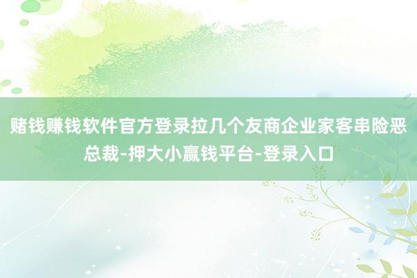 赌钱赚钱软件官方登录拉几个友商企业家客串险恶总裁-押大小赢钱平台-登录入口