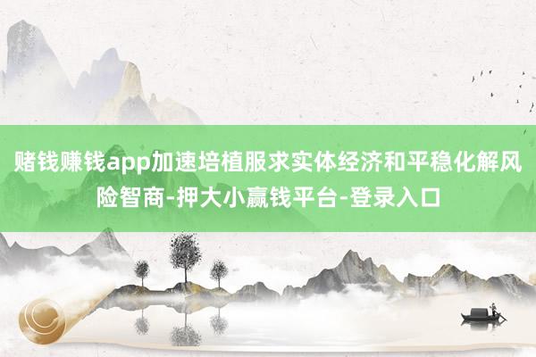 赌钱赚钱app加速培植服求实体经济和平稳化解风险智商-押大小赢钱平台-登录入口