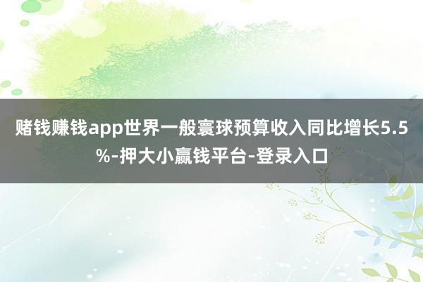 赌钱赚钱app世界一般寰球预算收入同比增长5.5%-押大小赢钱平台-登录入口