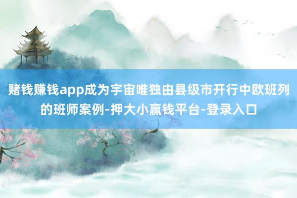 赌钱赚钱app成为宇宙唯独由县级市开行中欧班列的班师案例-押大小赢钱平台-登录入口