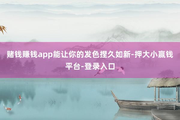 赌钱赚钱app能让你的发色捏久如新-押大小赢钱平台-登录入口