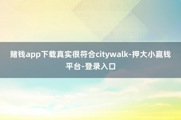 赌钱app下载真实很符合citywalk-押大小赢钱平台-登录入口