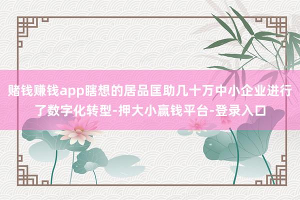 赌钱赚钱app瞎想的居品匡助几十万中小企业进行了数字化转型-押大小赢钱平台-登录入口