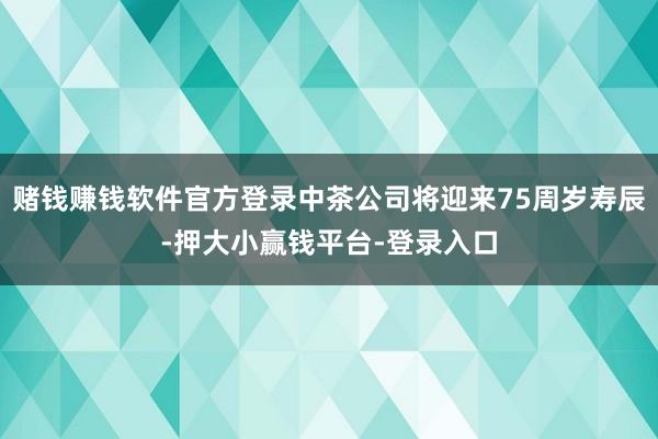 赌钱赚钱软件官方登录中茶公司将迎来75周岁寿辰-押大小赢钱平台-登录入口