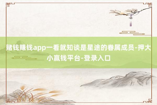 赌钱赚钱app一看就知谈是星途的眷属成员-押大小赢钱平台-登录入口