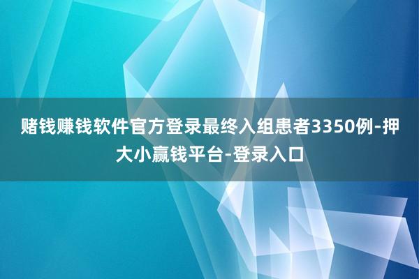 赌钱赚钱软件官方登录最终入组患者3350例-押大小赢钱平台-登录入口