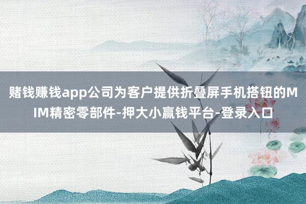 赌钱赚钱app公司为客户提供折叠屏手机搭钮的MIM精密零部件-押大小赢钱平台-登录入口